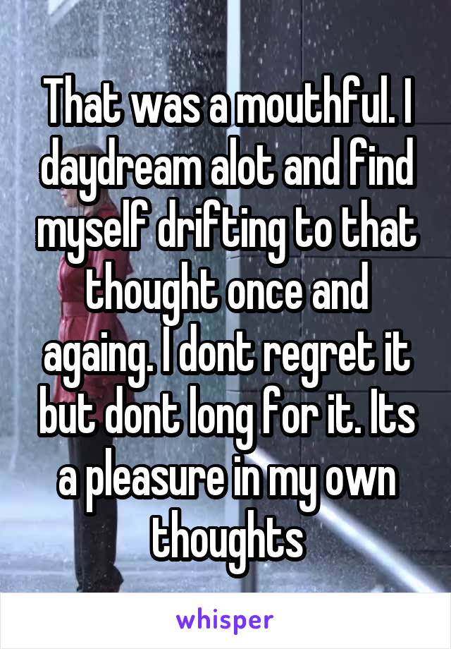 That was a mouthful. I daydream alot and find myself drifting to that thought once and againg. I dont regret it but dont long for it. Its a pleasure in my own thoughts