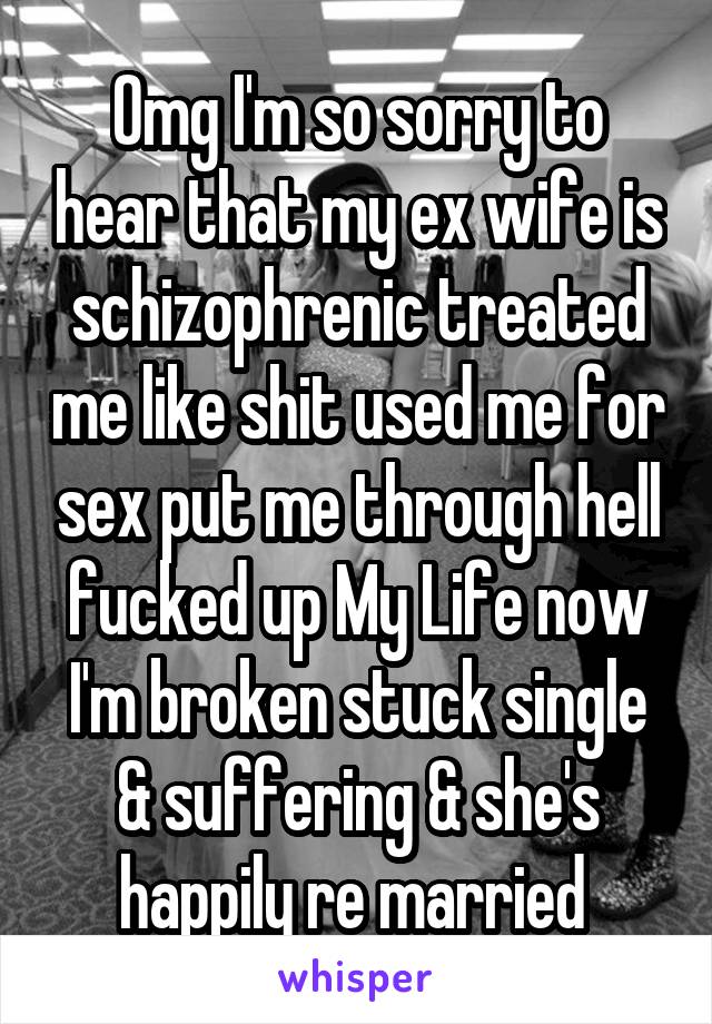 Omg I'm so sorry to hear that my ex wife is schizophrenic treated me like shit used me for sex put me through hell fucked up My Life now I'm broken stuck single & suffering & she's happily re married 