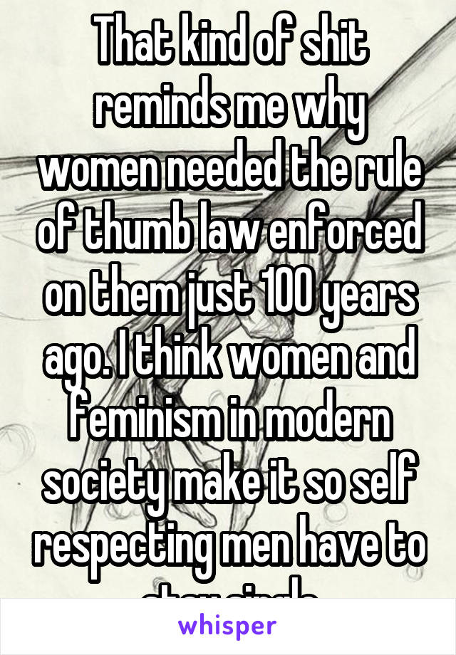 That kind of shit reminds me why women needed the rule of thumb law enforced on them just 100 years ago. I think women and feminism in modern society make it so self respecting men have to stay single