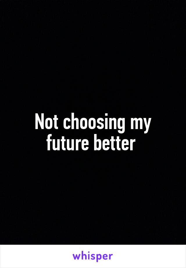 Not choosing my future better 