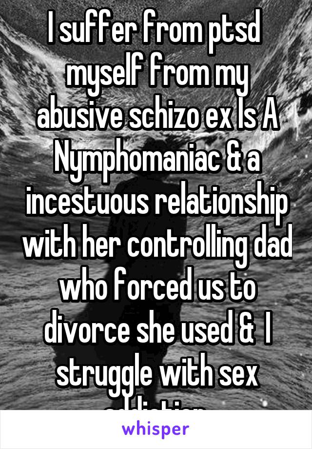 I suffer from ptsd  myself from my abusive schizo ex Is A Nymphomaniac & a incestuous relationship with her controlling dad who forced us to divorce she used &  I struggle with sex addiction 