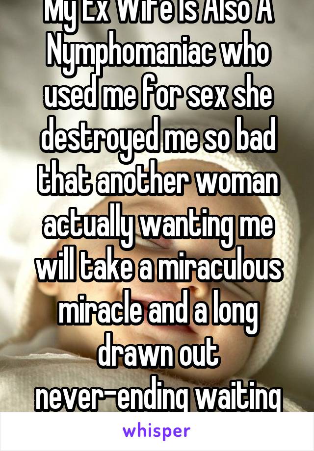 My Ex Wife Is Also A Nymphomaniac who used me for sex she destroyed me so bad that another woman actually wanting me will take a miraculous miracle and a long drawn out never-ending waiting period 