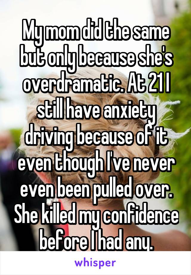 My mom did the same but only because she's overdramatic. At 21 I still have anxiety driving because of it even though I've never even been pulled over. She killed my confidence before I had any.