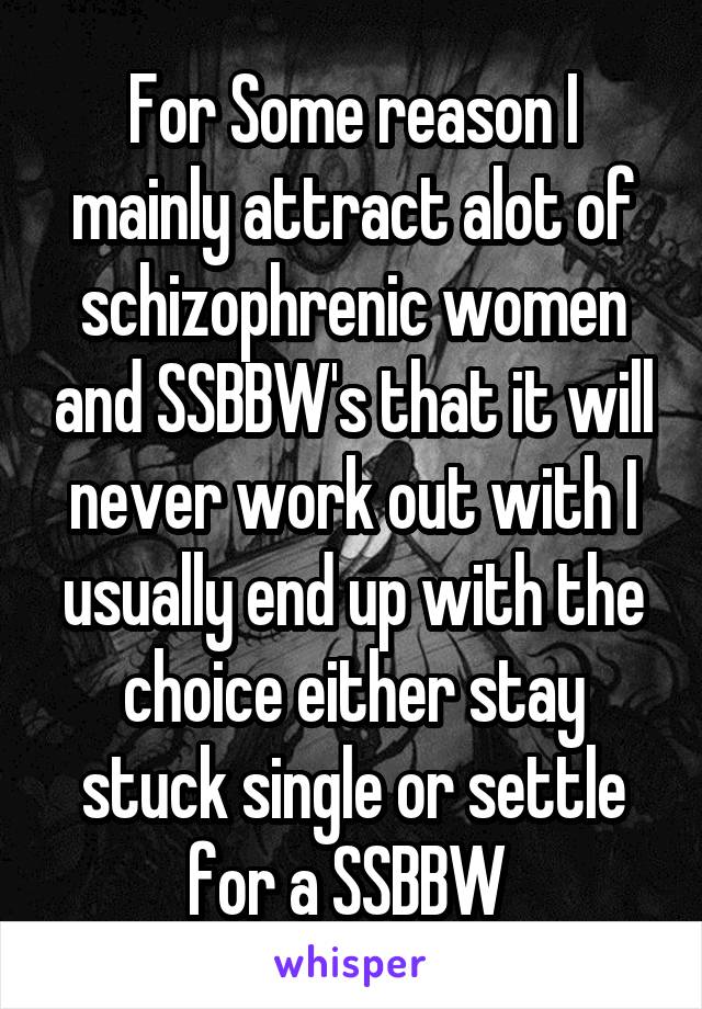 For Some reason I mainly attract alot of schizophrenic women and SSBBW's that it will never work out with I usually end up with the choice either stay stuck single or settle for a SSBBW 