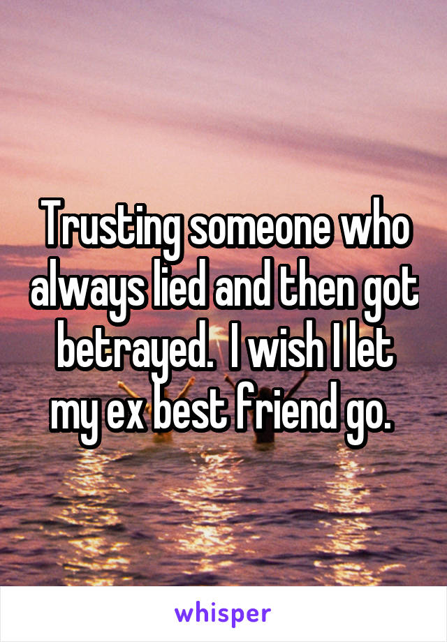 Trusting someone who always lied and then got betrayed.  I wish I let my ex best friend go. 