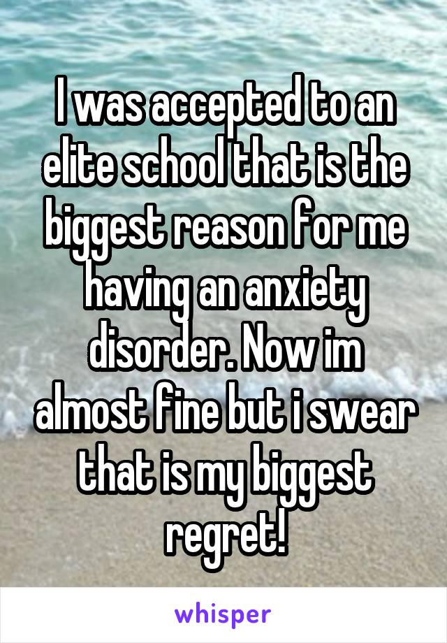 I was accepted to an elite school that is the biggest reason for me having an anxiety disorder. Now im almost fine but i swear that is my biggest regret!