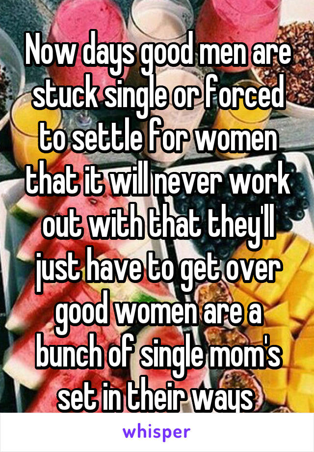 Now days good men are stuck single or forced to settle for women that it will never work out with that they'll just have to get over good women are a bunch of single mom's set in their ways 