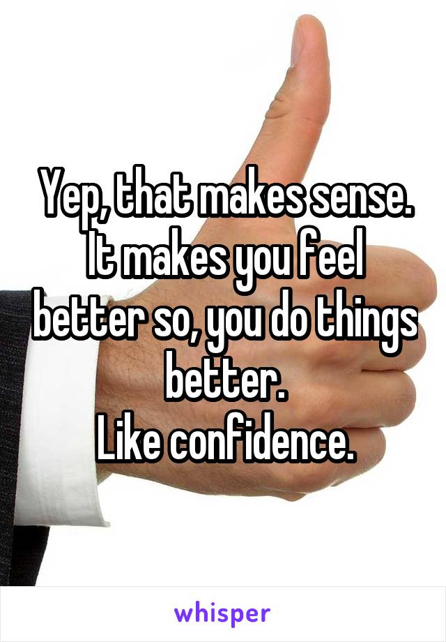 Yep, that makes sense.
It makes you feel better so, you do things better.
Like confidence.