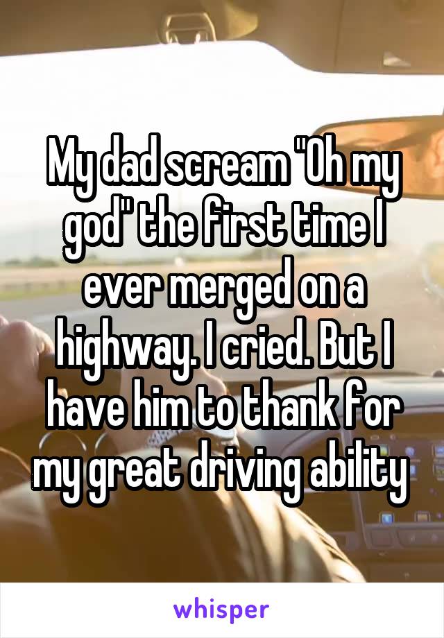 My dad scream "Oh my god" the first time I ever merged on a highway. I cried. But I have him to thank for my great driving ability 