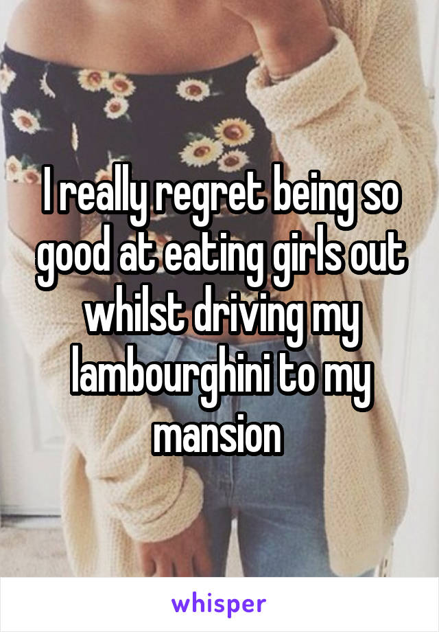 I really regret being so good at eating girls out whilst driving my lambourghini to my mansion 