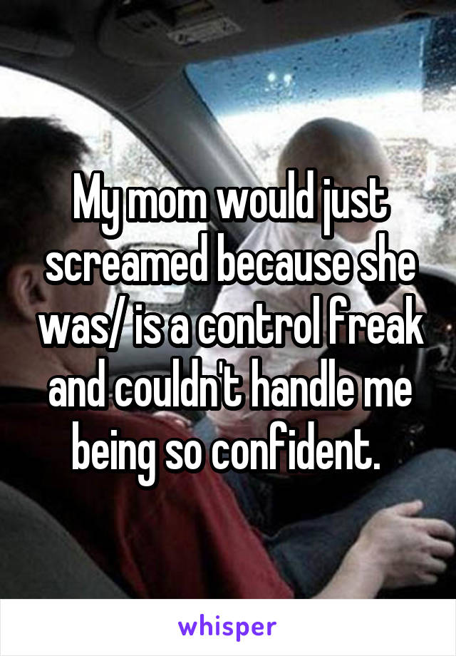 My mom would just screamed because she was/ is a control freak and couldn't handle me being so confident. 