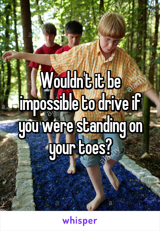 Wouldn't it be impossible to drive if you were standing on your toes?