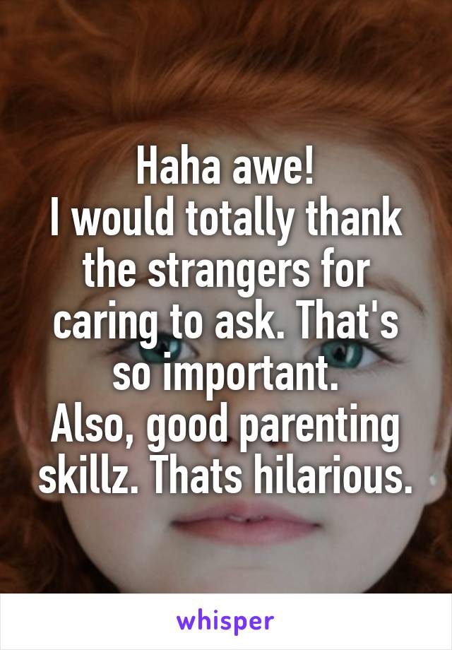 Haha awe!
I would totally thank the strangers for caring to ask. That's so important.
Also, good parenting skillz. Thats hilarious.