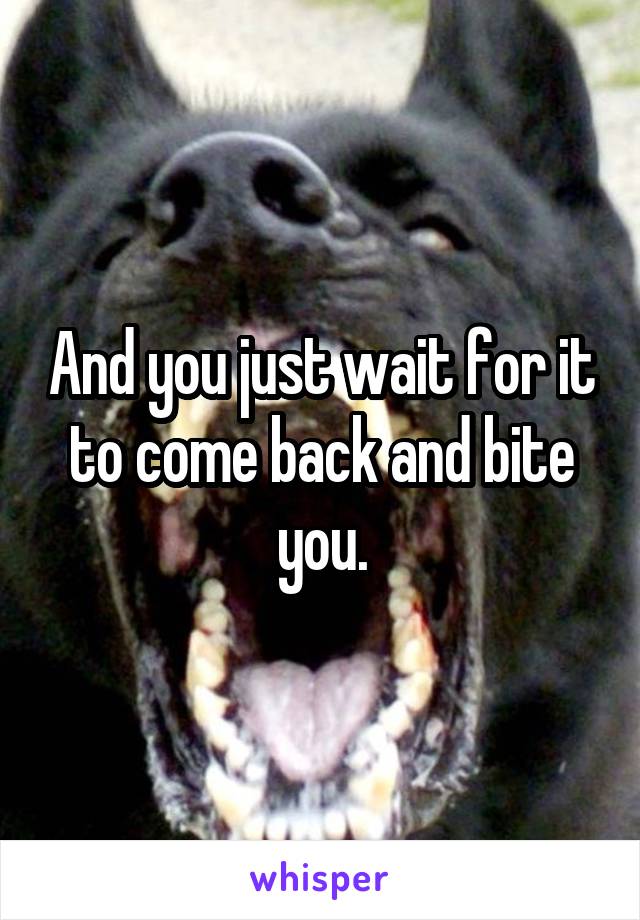 And you just wait for it to come back and bite you.