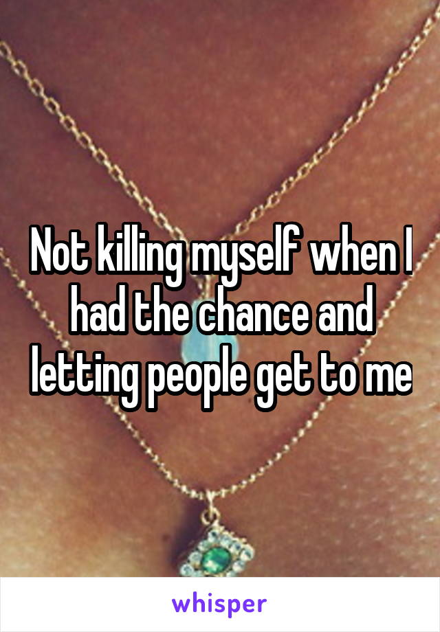 Not killing myself when I had the chance and letting people get to me