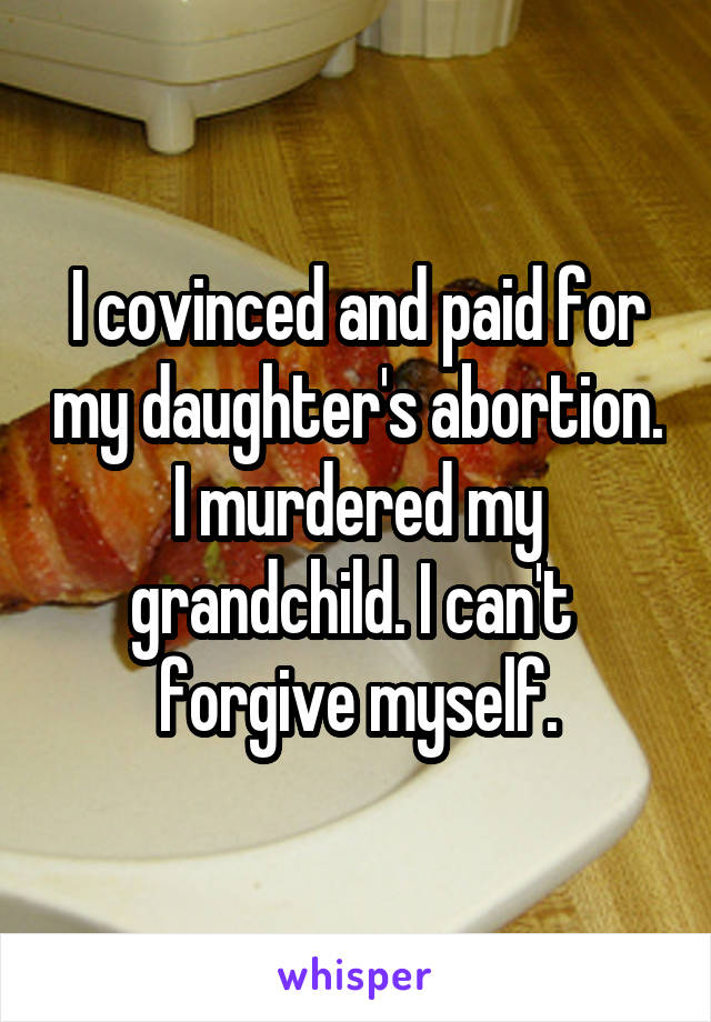 I covinced and paid for my daughter's abortion. I murdered my grandchild. I can't  forgive myself.