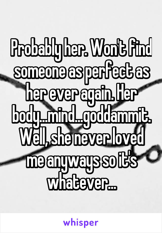 Probably her. Won't find someone as perfect as her ever again. Her body...mind...goddammit. Well, she never loved me anyways so it's whatever...