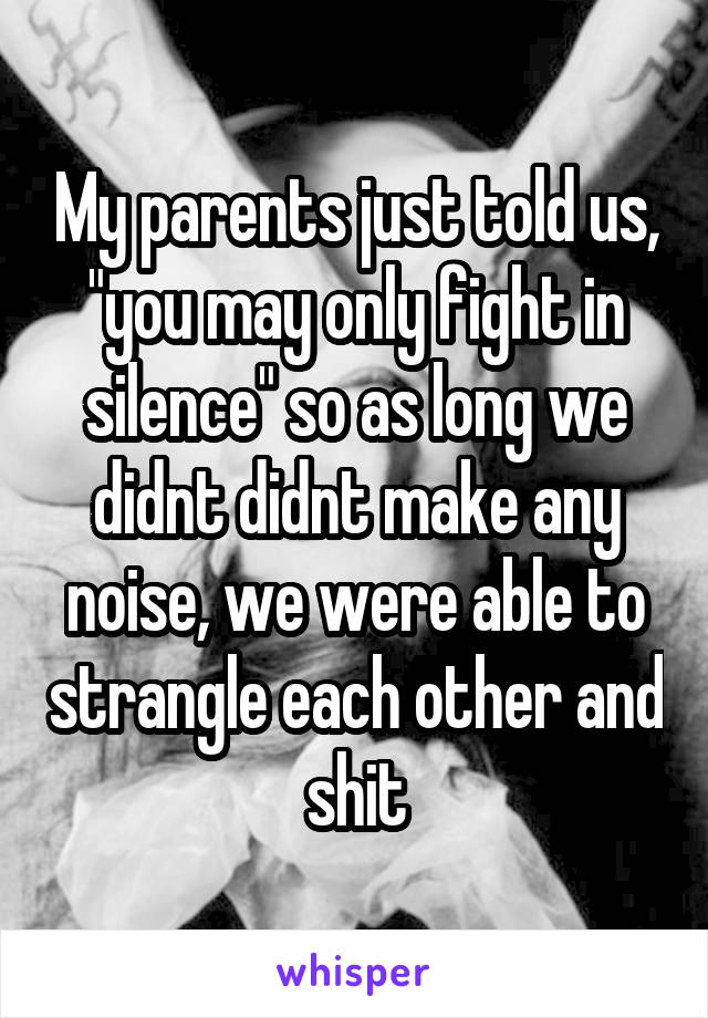 My parents just told us, "you may only fight in silence" so as long we didnt didnt make any noise, we were able to strangle each other and shit