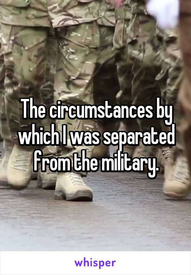 The circumstances by which I was separated from the military.