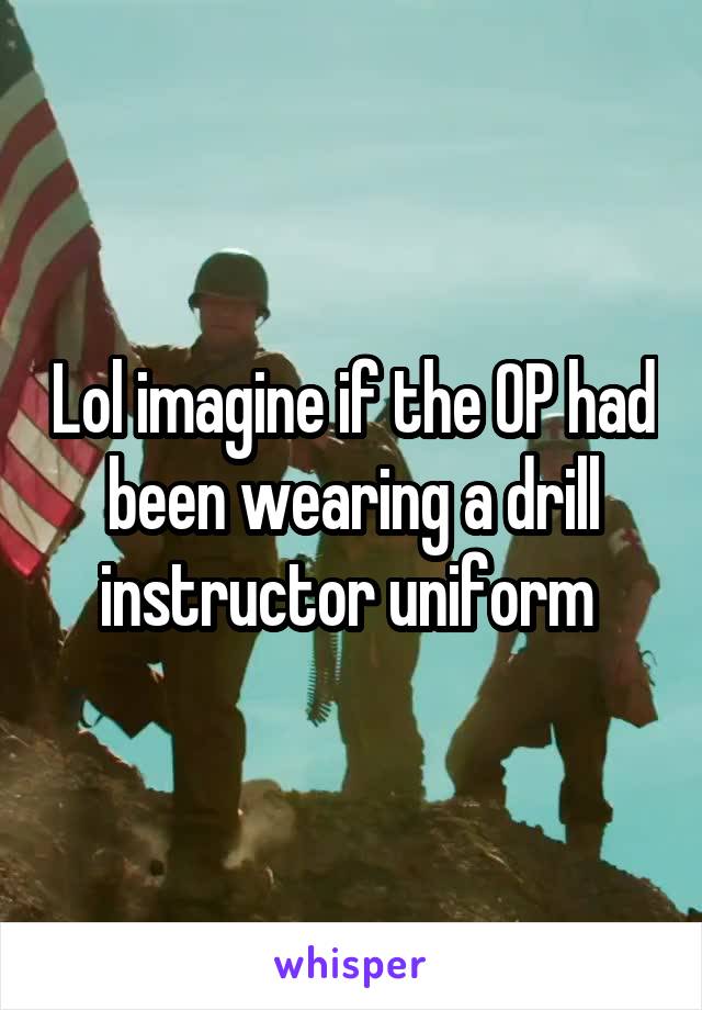 Lol imagine if the OP had been wearing a drill instructor uniform 