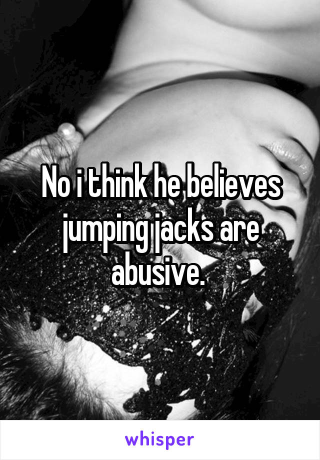 No i think he believes jumping jacks are abusive. 