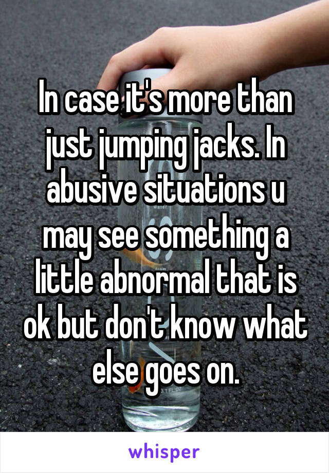 In case it's more than just jumping jacks. In abusive situations u may see something a little abnormal that is ok but don't know what else goes on.