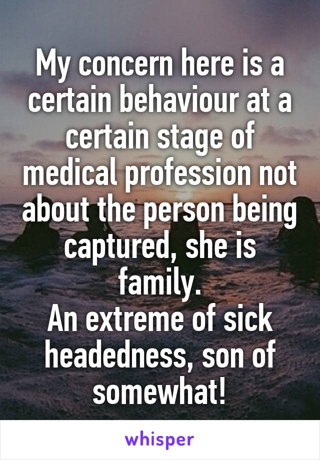 My concern here is a certain behaviour at a certain stage of medical profession not about the person being captured, she is family.
An extreme of sick headedness, son of somewhat!