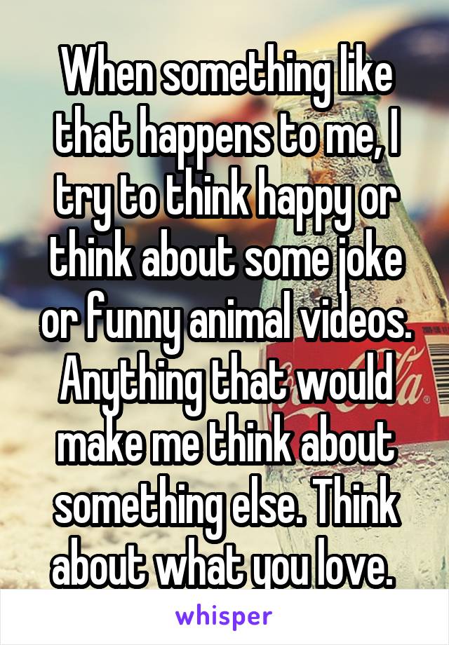 When something like that happens to me, I try to think happy or think about some joke or funny animal videos. Anything that would make me think about something else. Think about what you love. 