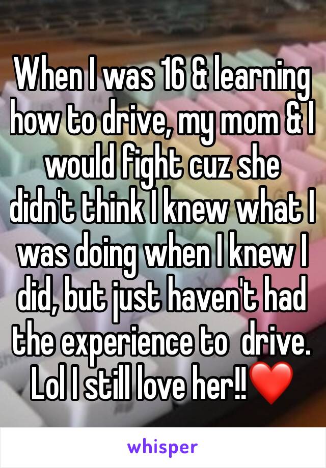 When I was 16 & learning how to drive, my mom & I would fight cuz she didn't think I knew what I was doing when I knew I did, but just haven't had the experience to  drive. Lol I still love her!!❤️