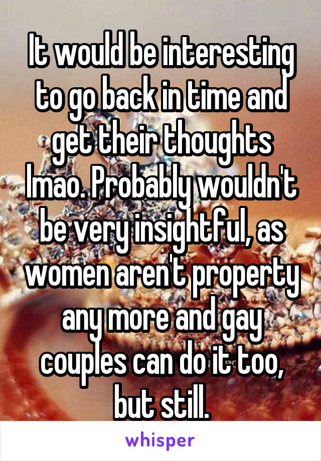 It would be interesting to go back in time and get their thoughts lmao. Probably wouldn't be very insightful, as women aren't property any more and gay couples can do it too, but still.