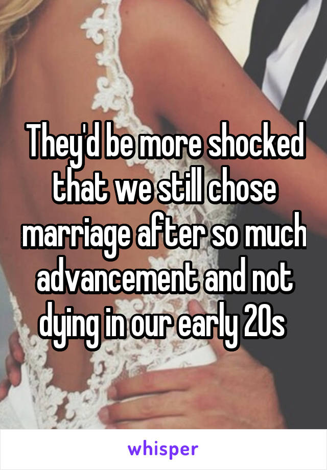 They'd be more shocked that we still chose marriage after so much advancement and not dying in our early 20s 