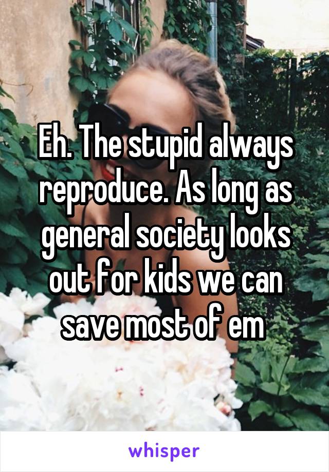 Eh. The stupid always reproduce. As long as general society looks out for kids we can save most of em 