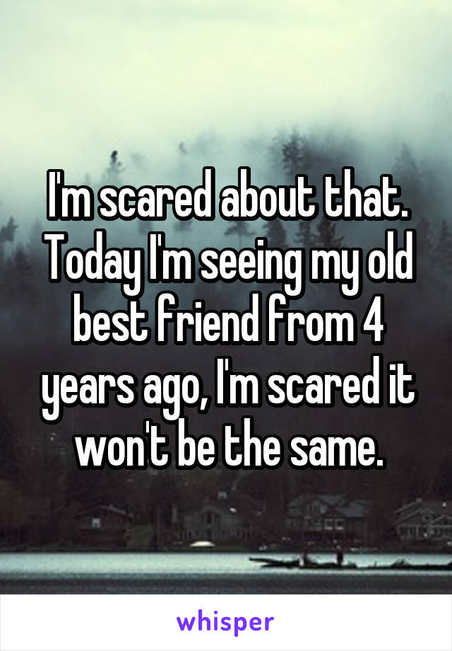 I'm scared about that. Today I'm seeing my old best friend from 4 years ago, I'm scared it won't be the same.