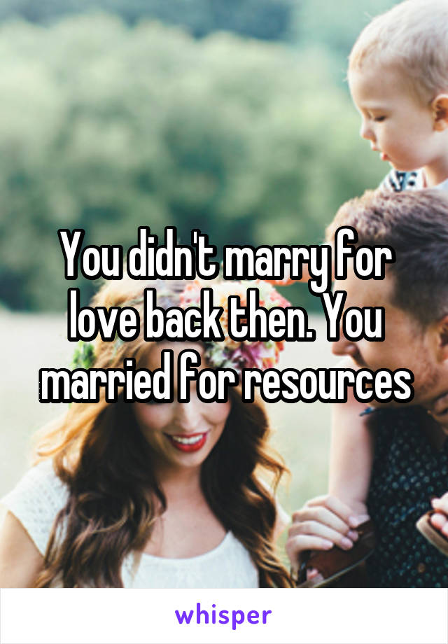 You didn't marry for love back then. You married for resources