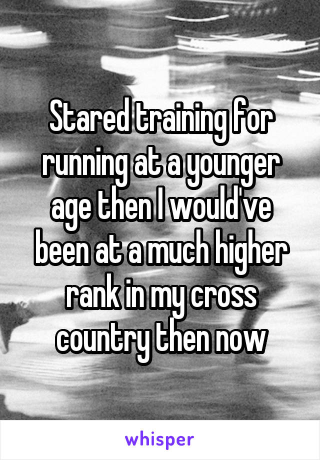 Stared training for running at a younger age then I would've been at a much higher rank in my cross country then now