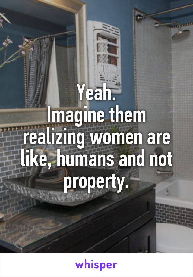 Yeah.
Imagine them realizing women are like, humans and not property.