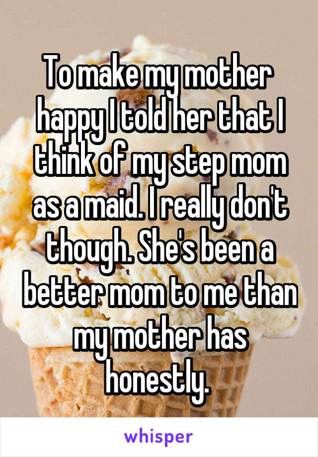 To make my mother  happy I told her that I think of my step mom as a maid. I really don't though. She's been a better mom to me than my mother has honestly. 