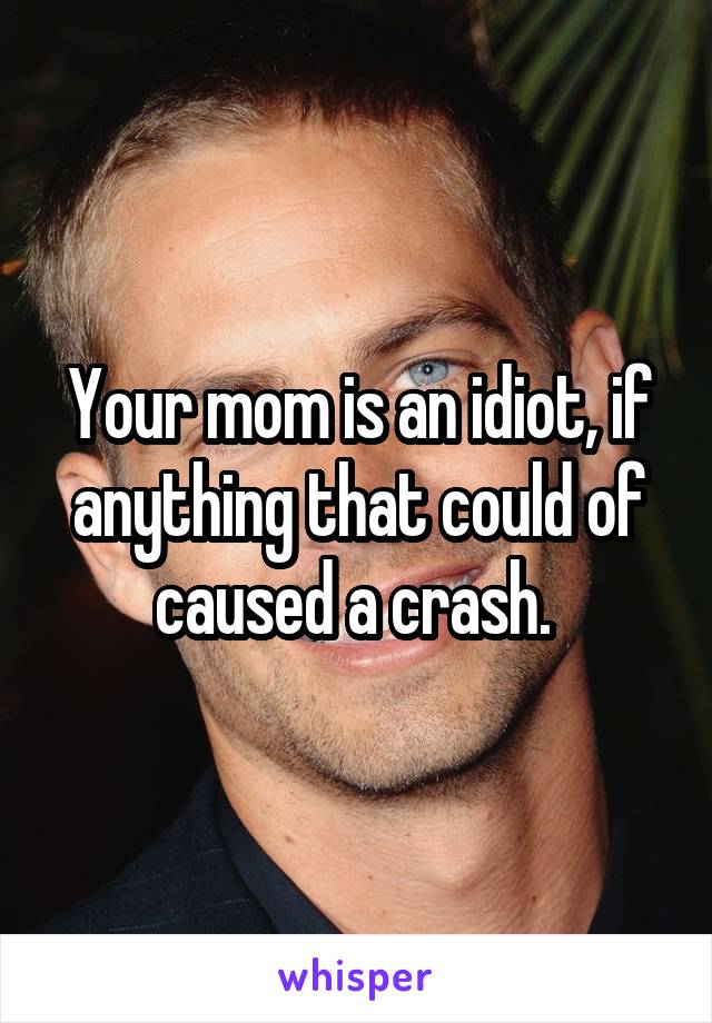 Your mom is an idiot, if anything that could of caused a crash. 