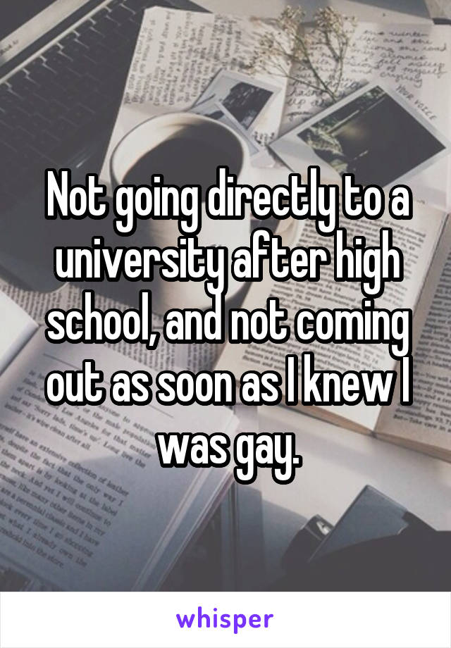 Not going directly to a university after high school, and not coming out as soon as I knew I was gay.