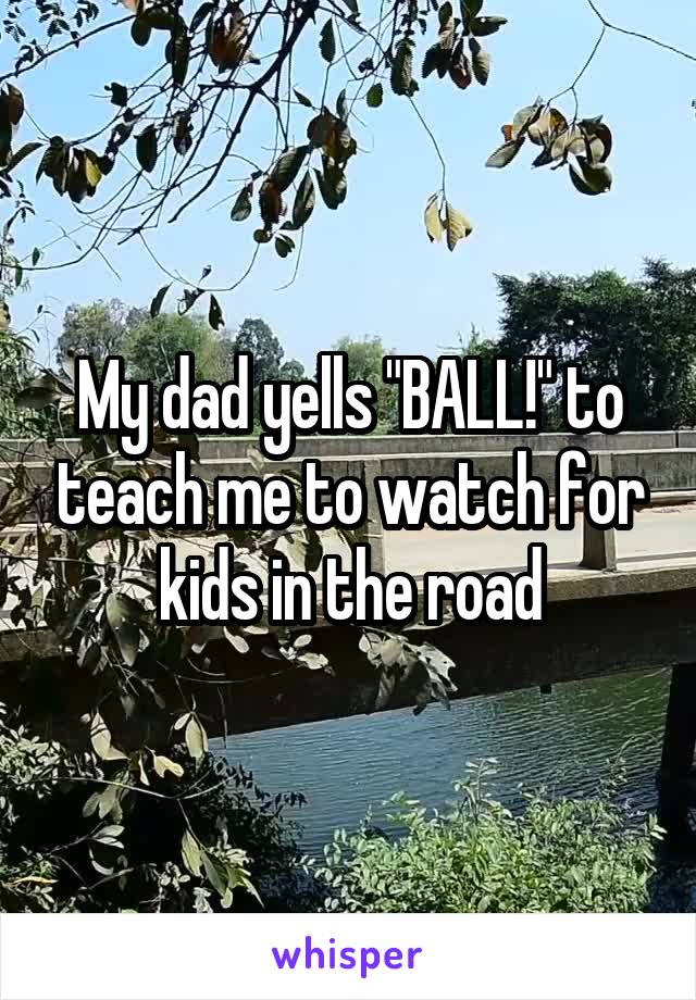 My dad yells "BALL!" to teach me to watch for kids in the road