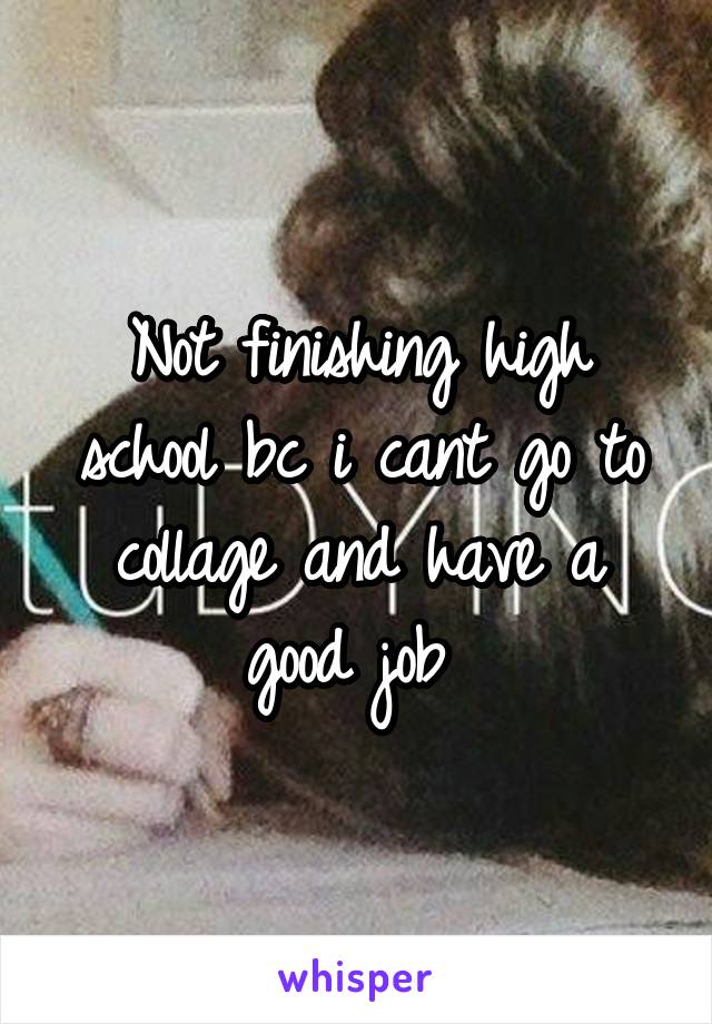 Not finishing high school bc i cant go to collage and have a good job 