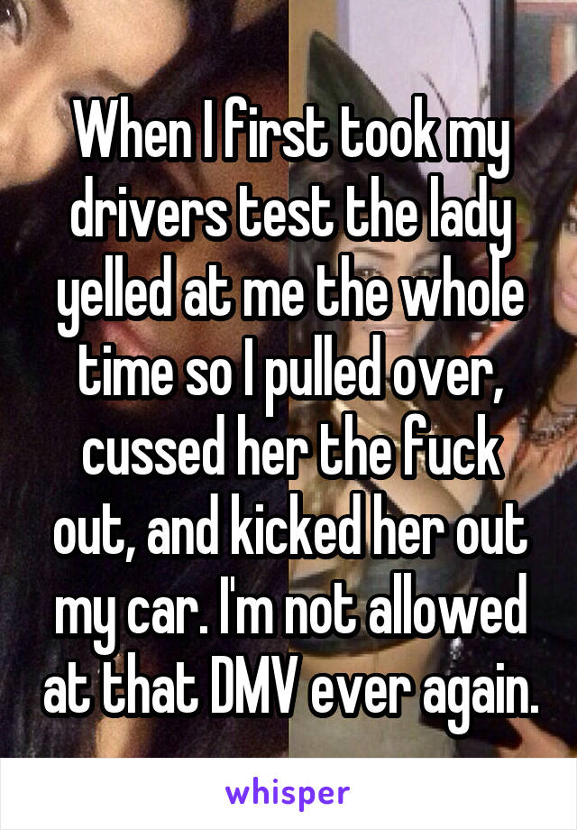 When I first took my drivers test the lady yelled at me the whole time so I pulled over, cussed her the fuck out, and kicked her out my car. I'm not allowed at that DMV ever again.