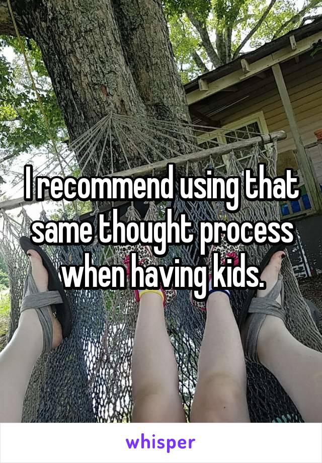 I recommend using that same thought process when having kids.