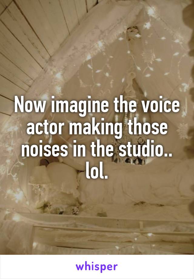 Now imagine the voice actor making those noises in the studio.. lol.