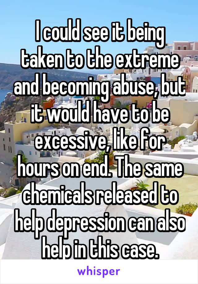 I could see it being taken to the extreme and becoming abuse, but it would have to be excessive, like for hours on end. The same chemicals released to help depression can also help in this case.