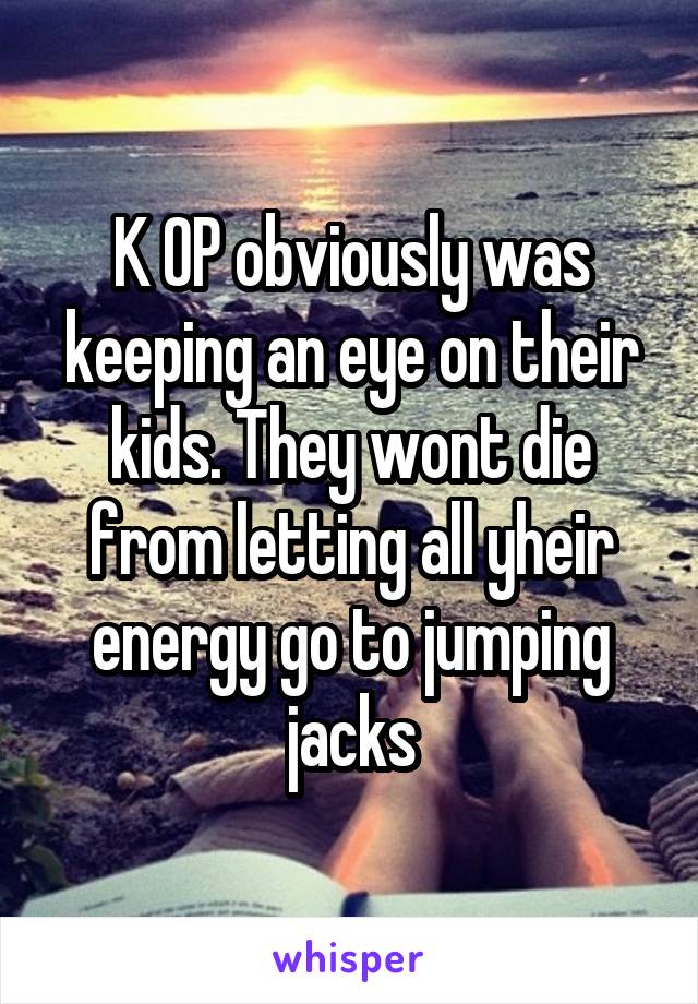 K OP obviously was keeping an eye on their kids. They wont die from letting all yheir energy go to jumping jacks