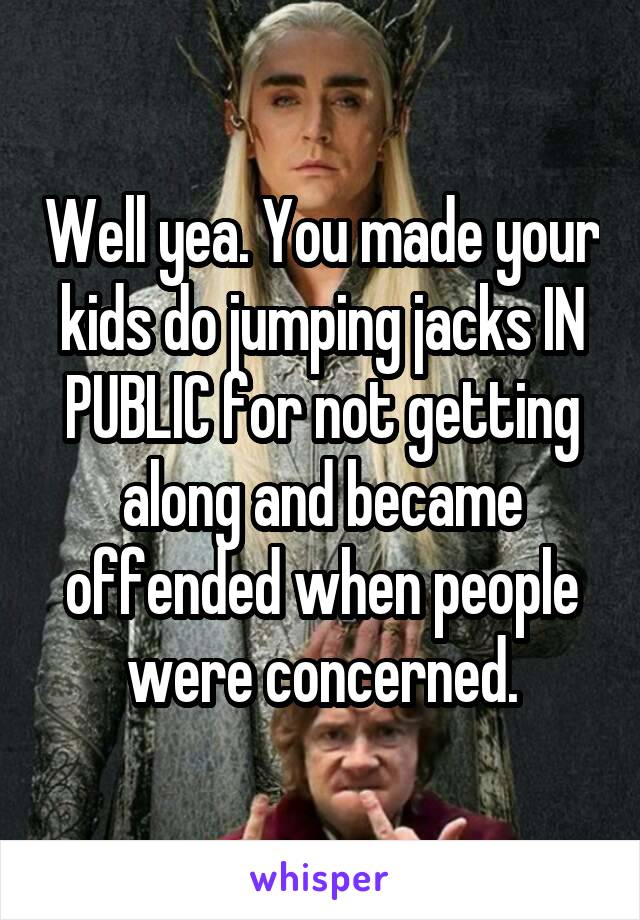 Well yea. You made your kids do jumping jacks IN PUBLIC for not getting along and became offended when people were concerned.