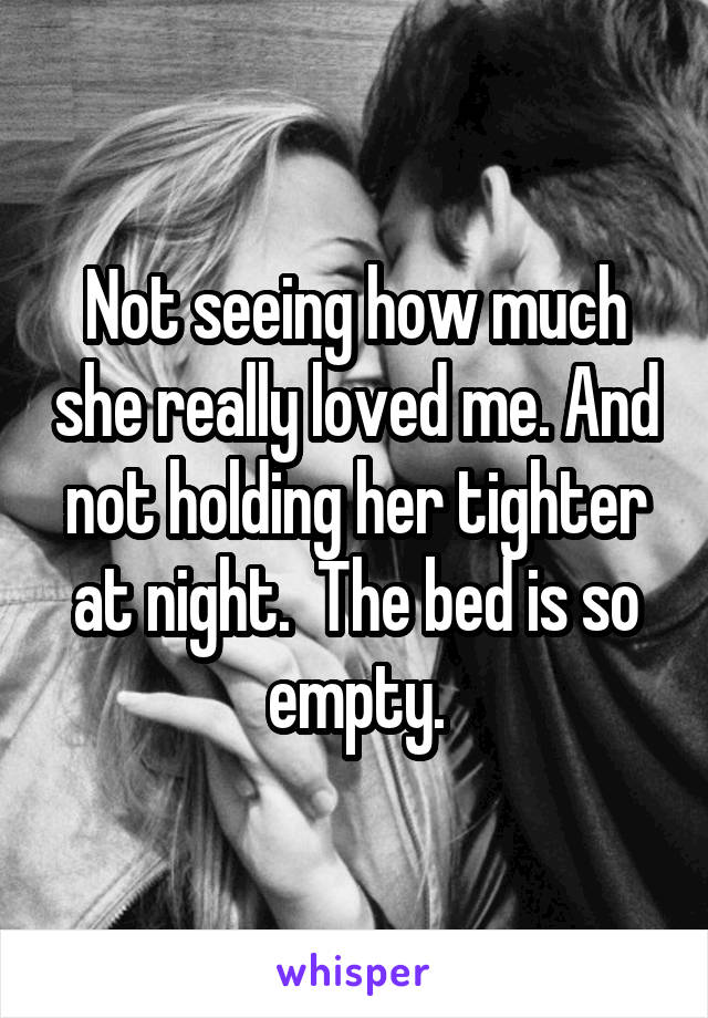 Not seeing how much she really loved me. And not holding her tighter at night.  The bed is so empty.