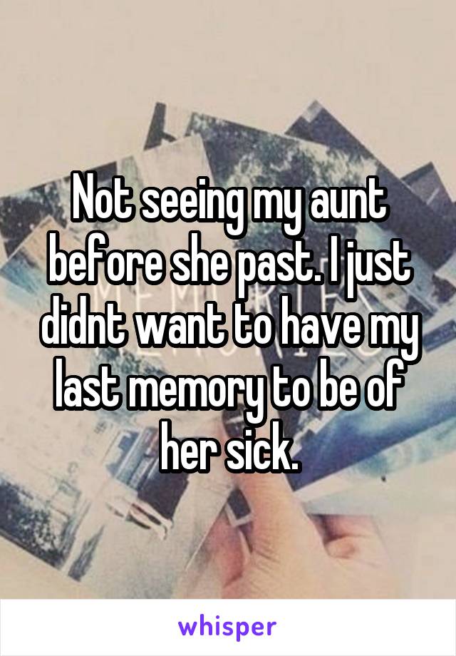 Not seeing my aunt before she past. I just didnt want to have my last memory to be of her sick.