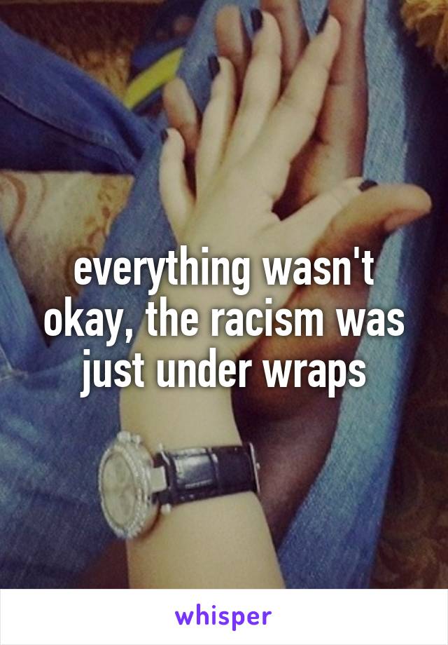 everything wasn't okay, the racism was just under wraps